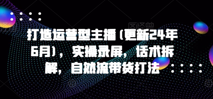 打造运营型主播(更新25年4月)，实操录屏，话术拆解，自然流带货打法-梦帆创业网